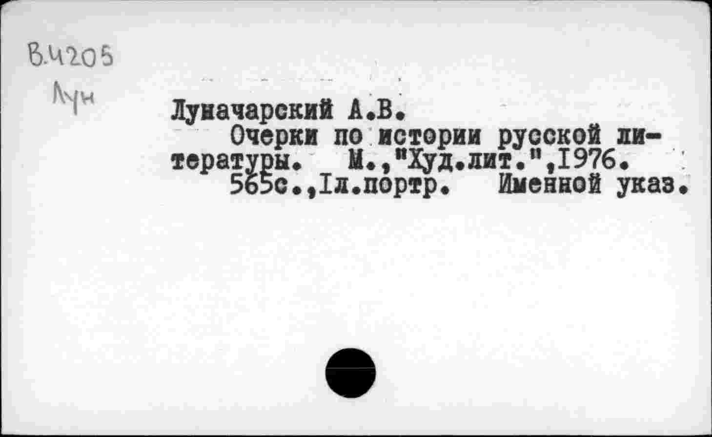 ﻿то в
Луначарский А«В«
Очерки по истории русской литературы.	М.,“Худ.лит.”,1976.
5б5с.,1л.портр. Именной указ.